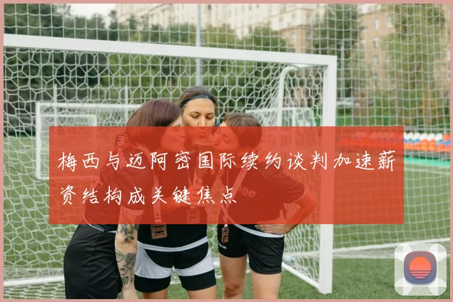 梅西与迈阿密国际续约谈判加速薪资结构成关键焦点