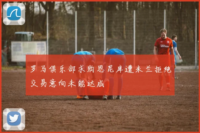 罗马俱乐部求购恩昆库遭米兰拒绝交易意向未能达成
