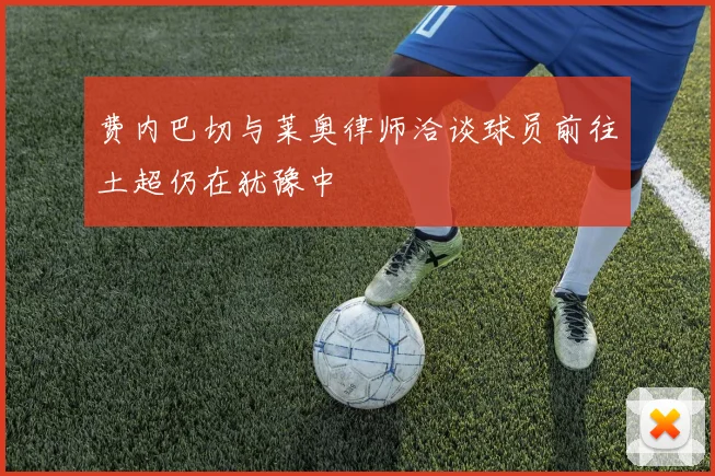 费内巴切与莱奥律师洽谈球员前往土超仍在犹豫中